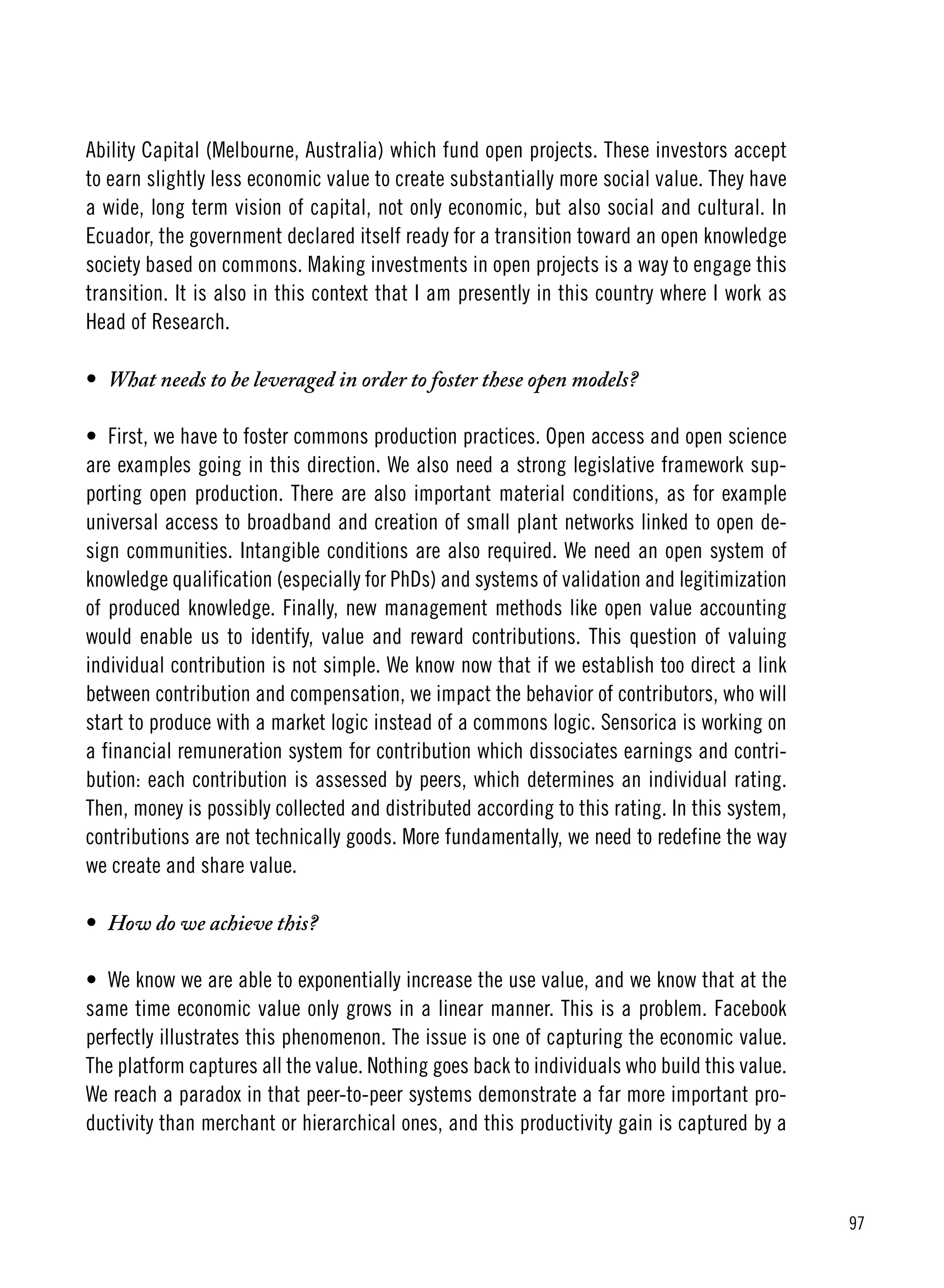 97
Ability Capital (Melbourne, Australia) which fund open projects. These investors accept
to earn slightly less economic value to create substantially more social value. They have
a wide, long term vision of capital, not only economic, but also social and cultural. In
Ecuador, the government declared itself ready for a transition toward an open knowledge
society based on commons. Making investments in open projects is a way to engage this
transition. It is also in this context that I am presently in this country where I work as
Head of Research.
•	 What needs to be leveraged in order to foster these open models?
•	 First, we have to foster commons production practices. Open access and open science
are examples going in this direction. We also need a strong legislative framework sup-
porting open production. There are also important material conditions, as for example
universal access to broadband and creation of small plant networks linked to open de-
sign communities. Intangible conditions are also required. We need an open system of
knowledge qualification (especially for PhDs) and systems of validation and legitimization
of produced knowledge. Finally, new management methods like open value accounting
would enable us to identify, value and reward contributions. This question of valuing
individual contribution is not simple. We know now that if we establish too direct a link
between contribution and compensation, we impact the behavior of contributors, who will
start to produce with a market logic instead of a commons logic. Sensorica is working on
a financial remuneration system for contribution which dissociates earnings and contri-
bution: each contribution is assessed by peers, which determines an individual rating.
Then, money is possibly collected and distributed according to this rating. In this system,
contributions are not technically goods. More fundamentally, we need to redefine the way
we create and share value.
•	 How do we achieve this?
•	 We know we are able to exponentially increase the use value, and we know that at the
same time economic value only grows in a linear manner. This is a problem. Facebook
perfectly illustrates this phenomenon. The issue is one of capturing the economic value.
The platform captures all the value. Nothing goes back to individuals who build this value.
We reach a paradox in that peer-to-peer systems demonstrate a far more important pro-
ductivity than merchant or hierarchical ones, and this productivity gain is captured by a
 