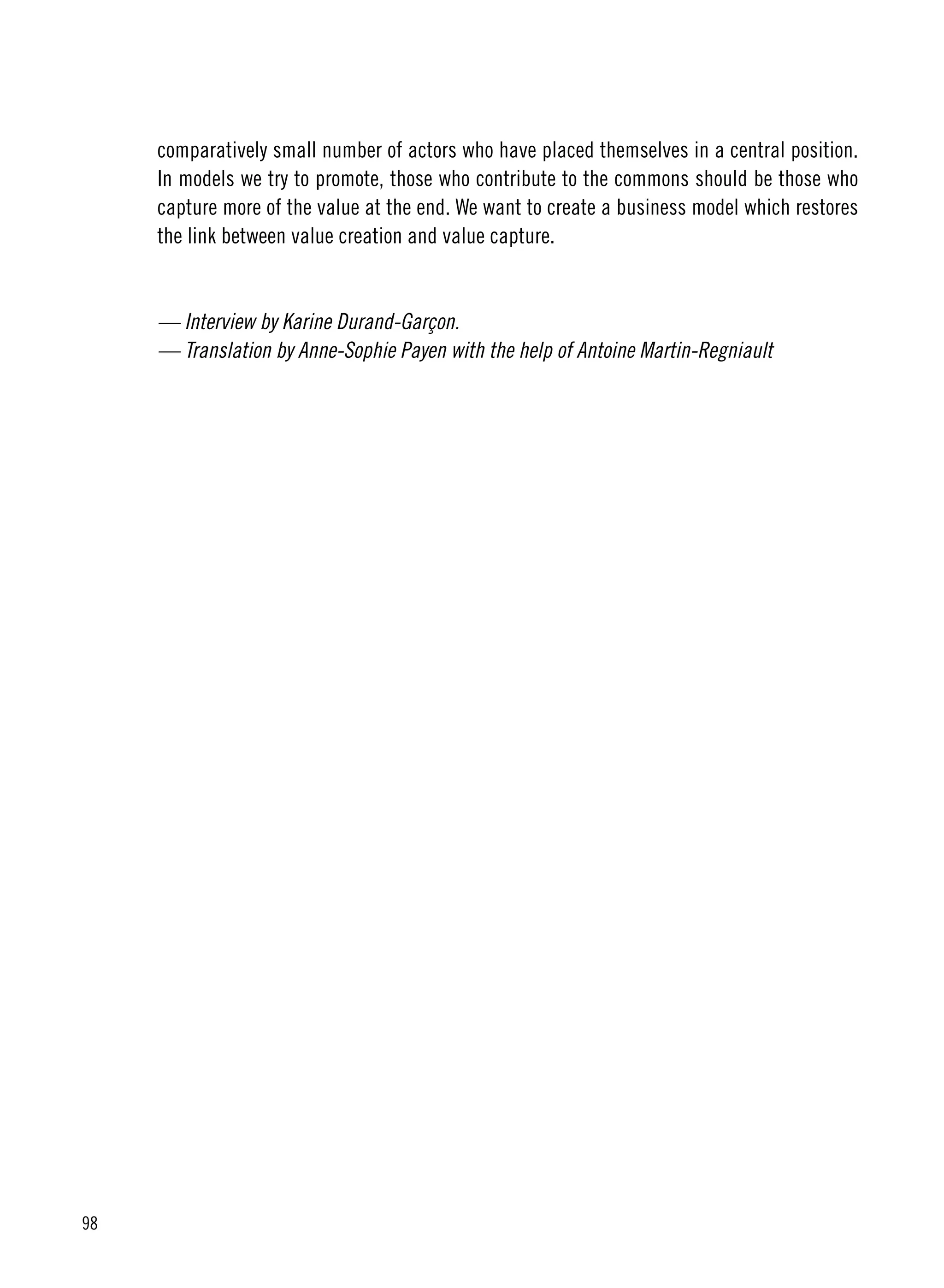 98
comparatively small number of actors who have placed themselves in a central position.
In models we try to promote, those who contribute to the commons should be those who
capture more of the value at the end. We want to create a business model which restores
the link between value creation and value capture. 
— Interview by Karine Durand-Garçon.
— Translation by Anne-Sophie Payen with the help of Antoine Martin-Regniault
 