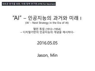 “AI” – 인공지능의 과거와 미래 I
(‘AI’ - Next Strategy in the Era of AI)
앨런 튜링 (1912~1954)
– 디지털기반의 인공지능의 개념을 제시하다-
2016.05.05
Jason, Min
 