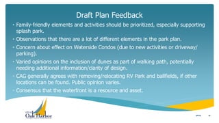 Draft Plan Feedback
10
• Family-friendly elements and activities should be prioritized, especially supporting
splash park.
• Observations that there are a lot of different elements in the park plan.
• Concern about effect on Waterside Condos (due to new activities or driveway/
parking).
• Varied opinions on the inclusion of dunes as part of walking path, potentially
needing additional information/clarity of design.
• CAG generally agrees with removing/relocating RV Park and ballfields, if other
locations can be found. Public opinion varies.
• Consensus that the waterfront is a resource and asset.
5/5/16
 