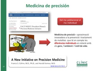 Medicina de precisión
12 NEJM 2015;372:793-5
Medicina de precisió = aproximació
innovadora a la prevenció i tractament
de malalties que té en compte les
diferències individuals en relació amb
els gens, l’ambient i l’estil de vida.
Del risc poblacional al
risc individual
 