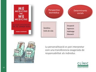 16
La personalització es pot interpretar
com una transferencia exagerada de
responsabilitat als individus
Genètica
Estils de vida
Perspectiva
biomèdica
Ocupació
Ingressos
Habitatge
Educació
Determinants
socials
 