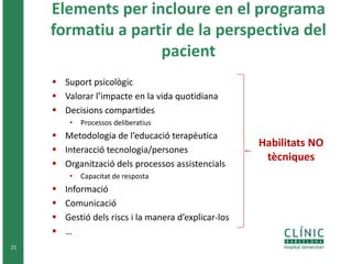 Elements per incloure en el programa
formatiu a partir de la perspectiva del
pacient
 Suport psicològic
 Valorar l’impacte en la vida quotidiana
 Decisions compartides
• Processos deliberatius
 Metodologia de l’educació terapèutica
 Interacció tecnologia/persones
 Organització dels processos assistencials
• Capacitat de resposta
 Informació
 Comunicació
 Gestió dels riscs i la manera d’explicar-los
 …
21
Habilitats NO
tècniques
 