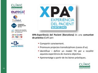 23
XPA-Experiència del Pacient (Barcelona) és una comunitat
de pràctica (CoP) per:
 Compartir coneixement.
 Promoure projectes transdiciplinars (casos d’us).
 Identificar i definir un model TIC per a recollitr
aquesta experiència de manera objectiva.
 Aprenentatge a partir de les bones pràctiques.
 