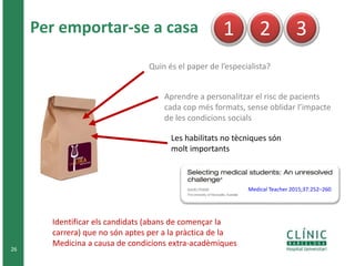 26
Quin és el paper de l’especialista?
1 2 3
Les habilitats no tècniques són
molt importants
Medical Teacher 2015;37:252–260
Identificar els candidats (abans de començar la
carrera) que no són aptes per a la pràctica de la
Medicina a causa de condicions extra-acadèmiques
Aprendre a personalitzar el risc de pacients
cada cop més formats, sense oblidar l’impacte
de les condicions socials
Per emportar-se a casa
 