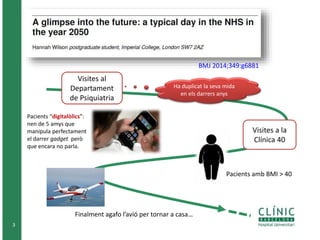 3
BMJ 2014;349:g6881
Visites al
Departament
de Psiquiatria
Ha duplicat la seva mida
en els darrers anys
Pacients “digitalòlics”:
nen de 5 amys que
manipula perfectament
el darrer gadget però
que encara no parla.
Visites a la
Clínica 40
Pacients amb BMI > 40
Finalment agafo l’avió per tornar a casa…
 