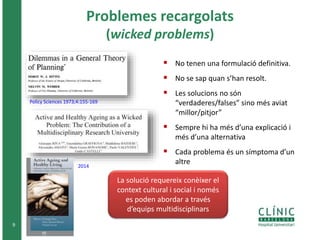 Problemes recargolats
(wicked problems)
 No tenen una formulació definitiva.
 No se sap quan s’han resolt.
 Les solucions no són
“verdaderes/falses” sino més aviat
“millor/pitjor”
 Sempre hi ha més d’una explicació i
més d’una alternativa
 Cada problema és un símptoma d’un
altre
9
Policy Sciences 1973;4:155-169
2014
La solució requereix conèixer el
context cultural i social i només
es poden abordar a través
d’equips multidisciplinars
 
