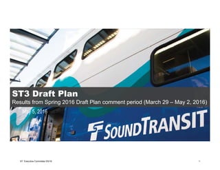 May 5, 2016
ST3 Draft Plan
Results from Spring 2016 Draft Plan comment period (March 29 – May 2, 2016)
ST3 Draft Plan
Results from Spring 2016 Draft Plan comment period (March 29 – May 2, 2016)
ST Executive Committee 5/5/16 1
 