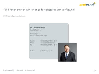 E-Rechnungsgipfel | 10.05.2016 | Dr. Donovan Pfaff 13
Für Fragen stehen wir Ihnen jederzeit gerne zur Verfügung!
Ihr Ansprechpartner bei uns:
Dr. Donovan Pfaff
Geschäftsführer
Niddastraße 64
60329 Frankfurt am Main
Telefon +49 (0) 69 26 48 97 61-0
Mobil +49 (0) 170 20 559 18
Fax +49 (0) 69 26 48 97 61-9
E-Mail pfaff@bonpago.de
 