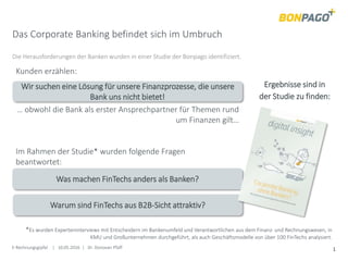E-Rechnungsgipfel | 10.05.2016 | Dr. Donovan Pfaff 1
Das Corporate Banking befindet sich im Umbruch
Die Herausforderungen der Banken wurden in einer Studie der Bonpago identifiziert.
Im Rahmen der Studie* wurden folgende Fragen
beantwortet:
Wir suchen eine Lösung für unsere Finanzprozesse, die unsere
Bank uns nicht bietet!
Kunden erzählen:
Was machen FinTechs anders als Banken?
Warum sind FinTechs aus B2B-Sicht attraktiv?
… obwohl die Bank als erster Ansprechpartner für Themen rund
um Finanzen gilt…
*Es wurden Experteninterviews mit Entscheidern im Bankenumfeld und Verantwortlichen aus dem Finanz- und Rechnungswesen, in
KMU und Großunternehmen durchgeführt, als auch Geschäftsmodelle von über 100 FinTechs analysiert.
Ergebnisse sind in
der Studie zu finden:
 