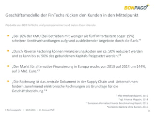 E-Rechnungsgipfel | 10.05.2016 | Dr. Donovan Pfaff 3
Geschäftsmodelle der FinTechs rücken den Kunden in den Mittelpunkt
Produkte von B2B FinTechs sind prozessorientiert und bieten Zusatzdienste.
 „Bei 16% der KMU (bei Betrieben mit weniger als fünf Mitarbeitern sogar 19%)
scheitern Kreditverhandlungen aufgrund ausbleibender Angebote durch die Bank.“¹
 „Durch Reverse Factoring können Finanzierungskosten um ca. 50% reduziert werden
und es kann bis zu 90% des gebundenen Kapitals freigesetzt werden.“²
 „Der Markt für alternative Finanzierung in Europa wuchs von 2013 auf 2014 um 144%,
auf 3 Mrd. Euro.“³
 „Die Rechnung ist das zentrale Dokument in der Supply Chain und Unternehmen
fordern zunehmend elektronische Rechnungen als Grundlage für die
Geschäftsbeziehung.“*
¹ KfW-Mittelstandspanel, 2015
² vgl. Finance Magazin, 2014
³ European Alternative Finance Benchmarking Report, 2015
*Corporate Banking ohne Banken, 2016
 