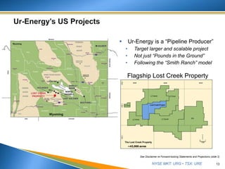 NYSE MKT: URG • TSX: URE
 Ur-Energy is a “Pipeline Producer”
• Target larger and scalable project
• Not just “Pounds in the Ground”
• Following the “Smith Ranch” model
13
See Disclaimer re Forward-looking Statements and Projections (slide 2)
Wyoming
~42,000 acres
Flagship Lost Creek Property
 