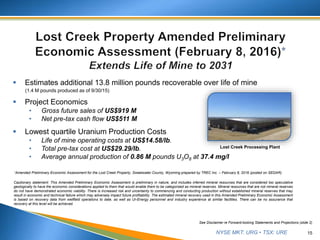 NYSE MKT: URG • TSX: URE
 Estimates additional 13.8 million pounds recoverable over life of mine
(1.4 M pounds produced as of 9/30/15)
 Project Economics
• Gross future sales of US$919 M
• Net pre-tax cash flow US$511 M
 Lowest quartile Uranium Production Costs
• Life of mine operating costs at US$14.58/lb.
• Total pre-tax cost at US$29.29/lb.
• Average annual production of 0.86 M pounds U3O8 at 37.4 mg/l
15
See Disclaimer re Forward-looking Statements and Projections (slide 2)
Cautionary statement: This Amended Preliminary Economic Assessment is preliminary in nature, and includes inferred mineral resources that are considered too speculative
geologically to have the economic considerations applied to them that would enable them to be categorized as mineral reserves. Mineral resources that are not mineral reserves
do not have demonstrated economic viability. There is increased risk and uncertainty to commencing and conducting production without established mineral reserves that may
result in economic and technical failure which may adversely impact future profitability. The estimated mineral recovery used in this Amended Preliminary Economic Assessment
is based on recovery data from wellfield operations to date, as well as Ur-Energy personnel and industry experience at similar facilities. There can be no assurance that
recovery at this level will be achieved.
*Amended Preliminary Economic Assessment for the Lost Creek Property, Sweetwater County, Wyoming prepared by TREC Inc. – February 8, 2016 (posted on SEDAR).
Lost Creek Processing Plant
 