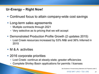 NYSE MKT: URG • TSX: URE
 Continued focus to attain company-wide cost savings
 Long-term sales agreements
• Multiple contracts through 2021
• Very selective as to pricing that we will accept
 Demonstrated Production Profile Growth (2 updates 2015)
• Lost Creek resources increased by 53% M&I and 36% Inferred in
2015
 M & A activities
 2016 corporate priorities
• Lost Creek: continue at steady-state; greater efficiencies
• Complete Shirley Basin applications for permits / licenses
21
See Disclaimer re Forward-looking Statements and Projections (slide 2)
 