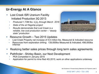 NYSE MKT: URG • TSX: URE 3
See Disclaimer re Forward-looking Statements and Projections (slide 2)
 Lost Creek ISR Uranium Facility
Initiated Production 3Q 2013
• Produced 1.73M lbs. U308 through March 2016
• State of the art flagship project
• Results demonstrate that Lost Creek is a
reliable, low cost production center – “steady
state” production
 Resource Growth – Two 2015 Updates
• Lost Creek Property net increase of 4.6 million lbs. Measured & Indicated resource
• Resources from exploration drilling: 139,000lbs Measured & Indicated; 498,000lbs
Inferred
 Realizing better sales prices through long term sales agreements
 Pathfinder - Shirley Basin, our Next Development
• PEA Completed in January 2015
• Application for permit to mine filed 4Q 2015; work on other applications underway
 