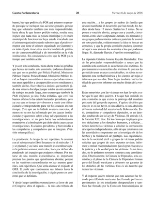 bueno, hay que pedirle a la PGR qué estamos esperan-
do para que se incluyan esas acciones penales, porque
hay que señalarlo también con toda responsabilidad,
hasta ahora lo que hemos podido revisar, resulta muy
ilógico que nada más la policía municipal y el orden
municipal de funcionarios haya estado vinculado con
el crimen organizado cuando sabemos que el poder co-
rruptor que tiene el crimen organizado en Guerrero y
en todo el país, tiene otros niveles también de gobier-
no de corresponsabilidad y de intromisión en la vida
institucional. En consecuencia creo que la PGR ya es
tiempo que también actúe.
Y ya con esto concluiría, hasta ahora todas las pruebas
que hemos revisado, esta comisión, podemos determi-
nar que no es posible que Policía Federal, Ministerio
Público federal, Policía Estatal, Ministerio Público lo-
cal, se hayan convertido en meros espectadores mien-
tras eran agredidos y desaparecidos estos estudiantes y
también civiles. Eso volvería a insistir, que también pi-
do una sincera disculpa porque estaba en otra reunión
de trabajo, no pude llegar, pero espero que también la
PGR tengamos ya una fecha tentativa, que creo sus
buenos oficios lo ha estado haciendo, presidenta, pero
ya creo que es tiempo de volvernos a reunir con el fun-
cionario correspondiente para ver los avances en este
tiempo. Creo que no ha habido avances concretos, al
menos no se nos ha informado por los cauces institu-
cionales y queremos saber si hay tal seguimiento a las
investigaciones, si no para hacer los señalamientos
respectivos a la institución que debe darle cauce a esas
investigaciones. Es cuanto, presidenta, y bienvenidas a
las compañeras y compañeros que se integran. (Ver-
sión estenográfica.)
La presidenta: A riesgo de ser repetitiva, la reunión
con el subsecretario Eber Betanzos es el miércoles 13
y se planteó, y así será, una reunión extraordinaria pa-
ra la próxima semana, miércoles, hora por definir de-
pendiendo del espacio que podamos obtener. Por tra-
tarse de una reunión extraordinaria, es importante
precisar los puntos que quisiéramos abordar, porque
en las reuniones extraordinarias no hay asuntos gene-
rales, son específicos. Que sería analizar el respaldo al
GIEI. El pedir que continuaran sus labores hasta la
conclusión de la investigación, o algún punto en con-
creto que se definiera.
Y desde luego también pronunciarnos a favor de que
el Congreso abra el espacio… la más alta tribuna de
esta nación… a los grupos de padres de familia que
desean manifestar el desarrollo que han tenido los he-
chos desde hace 17 meses. Serían los 3 temas. No se
ponen a votación ahorita, porque aun y cuando, cierta-
mente, como dice la diputada Damián, los diputados y
sus grupos parlamentarios están en posición de asumir
un voto particular, evidentemente la idea es buscar un
consenso, y que la propia comisión pudiera construir
de aquí a una semana los acuerdos a los que podamos
llegar. Sí, diputada Gaytán. (Versión estenográfica.)
La diputada Cristina Ismene Gaytán Hernández: Una
de las principales responsabilidades y tareas que ha
asumido esta comisión es la atención a las víctimas. Es
precisamente esta atención a las víctimas lo que nos ha
permitido tener avances considerables, en saber no so-
lamente esta verdad histórica y los cientos de hojas e
informes que nos dan. Sino llegar también con la cla-
ridad de que estos informes en mucho distan de la ver-
dad.
Estas entrevistas con las víctimas nos han llevado a sa-
ber que lo que ellos quieren. Y lo que han insistido en
esta comisión es que exista la prórroga del mandato
por parte del grupo de expertos. Y quiero decirles que
esto no es ni un favor, ni una dádiva, ni una decisión
de buena voluntad del secretario de Gobernación. Es-
to, compañeras y compañeros diputados, es un dere-
cho establecido en la Ley de Víctimas. El artículo 12,
la fracción XIII, dice: En los casos que impliquen gra-
ves violaciones a los derechos humanos, a solicitar…
tienen derecho las víctimas a solicitar la intervención
de expertos independientes, a fin de que colaboren con
las autoridades competentes en la investigación de los
hechos y la realización de peritajes. Las organizacio-
nes de la sociedad civil o grupos de víctimas podrán
solicitar que grupos de esos expertos revisen, infor-
men y emitan recomendaciones para lograr el acceso a
la justicia y a la verdad para las víctimas. Es un dere-
cho, no lo podemos nosotros someter a una considera-
ción. Efectivamente, la Cámara de Diputados, esta co-
misión y el pleno de la Cámara de Diputados forman
parte del Estado mexicano y debemos ser garantes de
los derechos de las víctimas. Eso es un derecho que
tienen las víctimas.
Y al respecto quiero reiterar que este acuerdo fue fir-
mado por el Estado mexicano, fue firmado por los re-
presentantes de los estudiantes desaparecidos y tam-
bién fue firmado por la Comisión Interamericana de
Gaceta Parlamentaria Viernes 6 de mayo de 201620
 