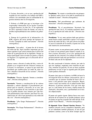 4. Lectura, discusión y, en su caso, aprobación del
respaldo de esta comisión a los trabajos del GIEI y
exhorto a las autoridades para la continuidad de su
gestión mientras dure la investigación.
5. Exhorto a la PGR para que se investigue a los
responsables intelectuales de los hechos ocurridos
en Iguala Guerrero, los días 26 y 27 de septiembre
de 2014, siguiendo la línea de mando, así como la
posible responsabilidad de otros ámbitos de gobier-
no.
6. Entrega de la petición de la información a la
PGR, respecto del tercer peritaje del basurero en
Cocula. Cumplida la orden nuevamente”. (Versión
estenográfica.)
Secretario: “(sin audio)… el punto dos de la lectura
del orden del día. Aquí considero importante que po-
damos aprobar lo que usted comenta para el efecto del
orden de la participación de los diputados. Porque ya
hemos participado varios en todos los puntos y todavía
no llegamos a la siguiente que es la discusión del or-
den del día.
Apenas vamos a discutir el orden del día y varios di-
putados ya se ocuparon del mío. Entonces estamos en
la lectura, la concluimos, yo apoyo lo que usted dice
presidenta que establezcamos un orden de cómo va-
mos a abordar el desarrollo de las sesiones”. (Versión
estenográfica.)
Presidenta: “Gracias, diputado. Someta a considera-
ción”. (Versión estenográfica.)
Secretario: “Someto a consideración de las señoras
diputadas y señores diputados el procedimiento pro-
puesto para la votación y discusión, en su caso, que
nos hace la presidenta de esta comisión es que tome-
mos la palabra durante cinco minutos por cada frac-
ción parlamentaria como máximo, para hacer las con-
sideraciones de vida al que permanezca esta orden del
día o no”. (Versión estenográfica.)
Presidenta: “¿Por Grupo Parlamentario?”. (Versión
estenográfica.)
Secretario: “Por Grupo Parlamentario”. (Versión es-
tenográfica.)
Presidenta: “Se somete a consideración esta propues-
ta. Quiénes estén a favor se les pide lo manifiesten le-
vantando la mano”. (Versión estenográfica.)
Secretario: “Del procedimiento que acabamos de
mencionar”. (Versión estenográfica.)
Presidenta: “Es el procedimiento. Secretario fue
aprobación total. Así es. Si continúa estaríamos ahori-
ta en la aprobación del orden del día”. (Versión este-
nográfica.)
Presidenta: “A ver, antes quisiera dado que práctica-
mente hemos estado analizando a querer o no la apro-
bación del orden del día y solo para efectos de poder-
lo sacar el contenido de la reunión, el punto tres no ha
sido materia de cuestionamiento.
El punto cuarto, en una primera parte, perdón, el pun-
to cuarto en una primera parte tampoco cuando se re-
fiere a lectura, discusión y, en su caso, aprobación del
respaldo de esta comisión a los trabajos de GIEI, es un
pronunciamiento nada más que haríamos o no en lo in-
dividual cada uno de los diputados.
Ha sido cuestionado el término exhorto, por todo lo
que esto implique, empleado como sinónimo de peti-
ción, sinónimo de petición. Si esto no fuera aceptado
pudiéramos revisar el que la segunda parte del punto
cuatro pudiera eliminarlo.
El punto cinco que es el exhorto a la PGR, de hacer la
investigación hasta las últimas consecuencias, que se
considera que no tenemos facultad de hacer este ex-
horto o esta petición como quiso manejarse. Bueno,
vamos a tener una reunión con el subprocurador Eber
Betanzos, el próximo miércoles. Creo que sería algo
que va a salir dentro de los temas y habría manera de
analizarlo y discutirlo, creo, a profundidad con el mis-
mo subprocurador.
El punto seis queda vigente. Quiero hacer esta consi-
deración de tal manera de ser posible podamos salvar
los puntos en que hay acuerdos del orden del día. Sí di-
putado Víctor Manuel…” (Versión estenográfica.)
El diputado Víctor Manuel Sánchez Orozco: “Yo
también coincido con los compañeros diputados, para
no ser redundante también plantearía, en aras de que
podamos caminar, como se ha dicho siempre aquí en
Viernes 6 de mayo de 2016 Gaceta Parlamentaria29
 
