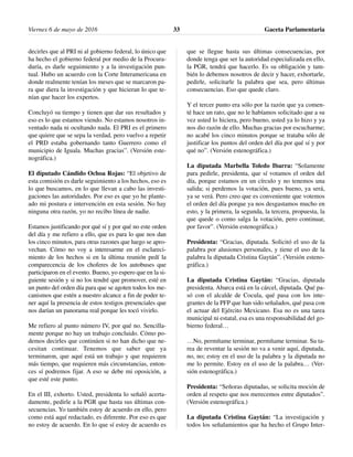 decirles que al PRI ni al gobierno federal, lo único que
ha hecho el gobierno federal por medio de la Procura-
duría, es darle seguimiento y a la investigación pun-
tual. Hubo un acuerdo con la Corte Interamericana en
donde realmente tenían los meses que se marcaron pa-
ra que diera la investigación y que hicieran lo que te-
nían que hacer los expertos.
Concluyó su tiempo y tienen que dar sus resultados y
eso es lo que estamos viendo. No estamos nosotros in-
ventado nada ni ocultando nada. El PRI es el primero
que quiere que se sepa la verdad, pero vuelvo a repetir
el PRD estaba gobernando tanto Guerrero como el
municipio de Iguala. Muchas gracias”. (Versión este-
nográfica.)
El diputado Cándido Ochoa Rojas: “El objetivo de
esta comisión es darle seguimiento a los hechos, eso es
lo que buscamos, en lo que llevan a cabo las investi-
gaciones las autoridades. Por eso es que yo he plante-
ado mi postura e intervención en esta sesión. No hay
ninguna otra razón, yo no recibo línea de nadie.
Estamos justificando por qué sí y por qué no este orden
del día y me refiero a ello, que es para lo que nos dan
los cinco minutos, para otras razones que luego se apro-
vechan. Cómo no voy a interesarme en el esclareci-
miento de los hechos si en la última reunión pedí la
comparecencia de los choferes de los autobuses que
participaron en el evento. Bueno, yo espero que en la si-
guiente sesión y si no los tendré que promover, esté en
un punto del orden día para que se agoten todos los me-
canismos que estén a nuestro alcance a fin de poder te-
ner aquí la presencia de estos testigos presenciales que
nos darían un panorama real porque les tocó vivirlo.
Me refiero al punto número IV, por qué no. Sencilla-
mente porque no hay un trabajo concluido. Cómo po-
demos decirles que continúen si no han dicho que ne-
cesitan continuar. Tenemos que saber que ya
terminaron, que aquí está un trabajo y que requieren
más tiempo, que requieren más circunstancias, enton-
ces sí podremos fijar. A eso se debe mi oposición, a
que esté este punto.
En el III, exhorto. Usted, presidenta lo señaló acerta-
damente, pedirle a la PGR que hasta sus últimas con-
secuencias. Yo también estoy de acuerdo en ello, pero
como está aquí redactado, es diferente. Por eso es que
no estoy de acuerdo. En lo que sí estoy de acuerdo es
que se llegue hasta sus últimas consecuencias, por
donde tenga que ser la autoridad especializada en ello,
la PGR, tendrá que hacerlo. Es su obligación y tam-
bién lo debemos nosotros de decir y hacer, exhortarle,
pedirle, solicitarle la palabra que sea, pero últimas
consecuencias. Eso que quede claro.
Y el tercer punto era sólo por la razón que ya comen-
té hace un rato, que no le habíamos solicitado que a su
vez usted lo hiciera, pero bueno, usted ya lo hizo y ya
nos dio razón de ello. Muchas gracias por escucharme;
no acabé los cinco minutos porque se trataba sólo de
justificar los puntos del orden del día por qué sí y por
qué no”. (Versión estenográfica.)
La diputada Marbella Toledo Ibarra: “Solamente
para pedirle, presidenta, que sí votamos el orden del
día, porque estamos en un círculo y no tenemos una
salida; si perdemos la votación, pues bueno, ya será,
ya se verá. Pero creo que es conveniente que votemos
el orden del día porque ya nos desgastamos mucho en
esto, y la primera, la segunda, la tercera, propuesta, la
que quede o como salga la votación, pero continuar,
por favor”. (Versión estenográfica.)
Presidenta: “Gracias, diputada. Solicitó el uso de la
palabra por alusiones personales, y tiene el uso de la
palabra la diputada Cristina Gaytán”. (Versión esteno-
gráfica.)
La diputada Cristina Gaytán: “Gracias, diputada
presidenta. Abarca está en la cárcel, diputada. Qué pa-
só con el alcalde de Cocula, qué pasa con los inte-
grantes de la PFP que han sido señalados, qué pasa con
el actuar del Ejército Mexicano. Esa no es una tarea
municipal ni estatal, esa es una responsabilidad del go-
bierno federal…
…No, permítame terminar, permítame terminar. Su ta-
rea de reventar la sesión no va a venir aquí, diputada,
no, no; estoy en el uso de la palabra y la diputada no
me lo permite. Estoy en el uso de la palabra… (Ver-
sión estenográfica.)
Presidenta: “Señoras diputadas, se solicita moción de
orden al respeto que nos merecemos entre diputados”.
(Versión estenográfica.)
La diputada Cristina Gaytán: “La investigación y
todos los señalamientos que ha hecho el Grupo Inter-
Viernes 6 de mayo de 2016 Gaceta Parlamentaria33
 