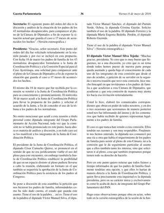 Secretario: El siguiente punto del orden del día es la
discusión y análisis de la situación de los padres de los
43 normalistas desaparecidos, para comparecer al ple-
no de la Cámara de Diputados a fin de exponer la si-
tuación actual que guarda el caso a 17 meses de acon-
tecidos los hechos”. (Versión estenográfica.)
Presidenta: “Gracias, señor secretario. Este punto del
orden del día fue solicitado reiteradamente en la reu-
nión pasada y por eso se incluyó en esta propuesta.
Con fecha 18 de marzo los padres de familia de los 43
normalistas desaparecidos formularon a la Junta de
Coordinación Política y a la Comisión Especial para el
Caso Ayotzinapa, una solicitud para comparecer ante
el pleno de la Cámara de Diputados a fin de exponer la
situación que guarda el caso a 17 meses de aconteci-
dos los hechos.
El mismo día 18 de marzo que fue recibida por la co-
misión se remitió a la Junta de Coordinación Política
para su conocimiento y pronunciamiento. El miércoles
30 de marzo acudí a la Junta de Coordinación Política
para llevar la propuesta de los padres y solicitar el
acuerdo de la Junta, a fin de conceder el uso de la tri-
buna a los padres de los normalistas.
No omito mencionar que acudí a esta reunión a título
personal como diputada integrante del Grupo Parla-
mentario de Acción Nacional, toda vez que la comi-
sión no se había pronunciado en este punto, hasta aho-
ra es materia de análisis y discusión, y en todo caso así
se los manifesté a los integrantes de la Junta de Coor-
dinación Política.
El presidente de la Junta de Coordinación Política, el
diputado César Camacho Quiroz, se pronunció en el
sentido de que no era jurídicamente viable el uso del
pleno para este encuentro, sin embargo también la Jun-
ta de Coordinación Política estableció la posibilidad
de que en un espacio distinto al pleno pudiera llevarse
a cabo la reunión, elaborando un formato en el que
también se requeriría la aprobación de la Junta de Co-
ordinación Política para la asistencia de los padres al
Congreso.
Se pone a discusión de esta asamblea la petición que
nos hicieron los padres de familia, informándoles co-
mo ha sido dado cuenta, el estado que guarda este
asunto. Tiene el uso de la palabra… así es. Tiene el uso
de la palabra el diputado Víctor Manuel Silva, el dipu-
tado Víctor Manuel Sánchez, el diputado del Partido
Verde, Ochoa, la diputada Cristina Gaytán. Solicito
también el uso de la palabra. El diputado Ferreiro y la
diputada María Eugenia Bedolla. Perdón, el diputado
Roberto Guzmán.
Tiene el uso de la palabra el diputado Víctor Manuel
Silva”. (Versión estenográfica.)
El diputado Víctor Manuel Silva Tejeda: “Muchas
gracias, presidenta. Yo creo que es muy bueno que lle-
guemos, no a una discusión, yo creo que es un tema
donde todos hemos puesto de nuestra parte porque
queda asentado y queda bajo el conocimiento de cada
uno de los integrantes de esta comisión que desde el
mes de octubre, a petición de su servidor en la segun-
da o tercera reunión que tuvo esta comisión, hice mu-
cho hincapié en que invitáramos a los padres de fami-
lia a que acudieran a esta Cámara de Diputados, que
acudieran y que esta comisión de manera muy atenta
les hacía esa invitación reiteradamente.
Usted lo hizo, elaboró los comunicados correspon-
dientes que obran en poder de todos nosotros, y en dos
o tres ocasiones que sesionamos de manera posterior
usted nos fue informando del ánimo y de los comenta-
rios que había recibido de quienes representan legal-
mente a los padres de familia.
El caso es que nunca han venido a esta comisión. Ellos
tendrán sus razones y son muy respetables. Finalmen-
te nos hemos enterado, la diputada nos comunicó por
una vía u otra que había el requerimiento de los padres
de familia para asistir al pleno de esta Cámara, no a la
comisión que le da seguimiento particular al asunto
que a ellos también tanto les interesa, sino que solici-
taron ir al pleno, cosa que también respetamos porque
tienen todo su derecho de hacerlo.
Pero en este punto quiero reiterar que todos fuimos a
tiempo informados de que los padres de familia final-
mente tendrían otra opción, y que ellos lo harían de
manera directa a la Junta de Coordinación Política, y
quien lleva precisamente esta inquietud es la diputada
presidenta, pero en su carácter única y exclusivamen-
te como lo acaba de decir, de integrante del Grupo Par-
lamentario del PAN.
Hago estas observaciones porque obra en actas, sobre
todo en la versión estenográfica de la sesión de la Jun-
Gaceta Parlamentaria Viernes 6 de mayo de 201636
 