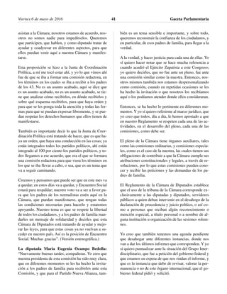 asistan a la Cámara; nosotros estamos de acuerdo, nos-
otros no somos nadie para impedírselos. Queremos
que participen, que hablen, y como diputado tratar de
ayudar y coadyuvar en diferentes aspectos, para que
ellos puedan venir aquí a nuestra Cámara y manifes-
tarse.
Esta proposición se hizo a la Junta de Coordinación
Política, a mí me tocó estar ahí, y yo lo que vimos ahí
fue de que se iba a formar una comisión redactora, en
los términos en los cuales se iba a recibir a los padres
de los 43. No es un asunto acabado, aquí se dice que
es un asunto acabado, no es un asunto acabado, se tie-
ne que analizar cómo recibirlos, en dónde recibirlos y
sobre qué esquema recibirlos, para que haya orden y
para que se les ponga toda la atención y todas las for-
mas para que se puedan expresar libremente, y se pue-
dan respetar los derechos humanos que ellos tienen de
manifestarse.
También es importante decir lo que la Junta de Coor-
dinación Política está tratando de hacer, que es que ha-
ya un orden, que haya una conducción en las cosas; ya
están integrados todos los partidos políticos, ahí están
integrado al 100 por ciento los partidos políticos, y to-
dos llegamos a ese acuerdo, que era el que se formara
una comisión redactora para que viera los términos en
los que se iba llevar a cabo, o sea, que es un tema que
va a seguir caminando.
Creemos y pensamos que puede ser que en este mes va
a quedar; en estos días va a quedar, y Encuentro Social
estará para respaldar; nuestro voto va a ser a favor pa-
ra que los padres de los normalistas estén aquí en la
Cámara, que puedan manifestarse, que tengan todas
las condiciones necesarias para hacerlo y estaremos
apoyando. Nuestro tema es que se respete la libertad
de todos los ciudadanos, y a los padres de familia man-
darles un mensaje de solidaridad y decirles que esta
Cámara de Diputados está tratando de ayudar y mejo-
rar las leyes, para que estas cosas ya no vuelvan a su-
ceder en nuestro país. Así es la posición de Encuentro
Social. Muchas gracias”. (Versión estenográfica.)
La diputada María Eugenia Ocampo Bedolla:
“Nuevamente buenas tardes, compañeras. Yo creo que
nuestra presidenta de esta comisión ha sido muy clara,
que en diferentes momentos se les ha hecho la invita-
ción a los padres de familia para recibirlos ante esta
Comisión, y que para el Partido Nueva Alianza, tam-
bién es un tema sensible e importante, y sobre todo,
queremos reconstruir la confianza de los ciudadanos, y
en particular, de esos padres de familia, para llegar a la
verdad.
A la verdad, y hacer justicia para cada una de ellas. Yo
sí quiero hacer notar que se hace mucha referencia a
cuando acudió el Ejército Zapatista a este Congreso;
yo quiero decirles, que no fue ante un pleno, fue ante
una comisión similar como la nuestra. Entonces, nos-
otros mismos también nos estamos despersonalizando
como comisión, cuando en repetidas ocasiones se les
ha hecho la invitación o que nosotros los recibíamos
aquí o los podíamos atender donde ellos consideraran.
Entonces, se ha hecho lo pertinente en diferentes mo-
mentos. Y yo sí quiero referirme al marco jurídico, que
yo creo que todos, día a día, le hemos apostado a que
en nuestro Reglamento se respeten cada una de las ac-
tividades, en el desarrollo del pleno, cada una de las
comisiones, como debe ser.
El pleno de la Cámara tiene órganos auxiliares, tales
como las comisiones ordinarias, y comisiones especia-
les, como es el caso de la nuestra, las cuales tienen sus
obligaciones de contribuir a que la Cámara cumpla sus
atribuciones constitucionales y legales, a través de re-
soluciones, por lo que estas comisiones pueden cono-
cer y recibir las peticiones y las demandas de los pa-
dres de familia.
El Reglamento de la Cámara de Diputados establece
que el uso de la tribuna de la Cámara corresponde ex-
clusivamente a las diputadas y diputados, servidores
públicos a quien deban intervenir en el desahogo de la
declaración de procedencia y juicio político, o así co-
mo a personas que reciban algún reconocimiento o
mención especial, a título personal o a nombre de al-
guna institución u organización de las sesiones solem-
nes.
Yo creo que también tenemos una agenda pendiente
que desahogar ante diferentes instancias, donde nos
van a dar los últimos informes que corresponden. Y yo
sí quiero puntualizar ante la situación del Grupo Inter-
disciplinario, que fue a petición del gobierno federal y
que estamos en espera de que nos rindan el informe, y
que es la instancia que debe de revisar, valorar la per-
manencia o no de este órgano internacional, que el go-
bierno federal pidió y solicitó.
Viernes 6 de mayo de 2016 Gaceta Parlamentaria41
 