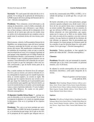 Secretario. “El cuarto punto del orden del día es el si-
guiente. Es la entrega de la petición de información a
la PGR respecto del tercer peritaje del basurero de Co-
cula”. (Versión estenográfica.)
Presidenta: “Esto solamente a nivel informativo y de
entrega de documentos, como lo había comentado, de
todos los documentos que solicitamos y que obtene-
mos se hace entrega a cada uno de los integrantes de la
comisión, de tal suerte que cada uno de ustedes tiene
un archivo de la documentación tan completa como la
puede tener la secretaría técnica de esta misma comi-
sión.
Efectivamente, solicité a la Procuraduría General de la
República nos proporcionara copia del tercer peritaje
al basurero municipal de Cocula, así como el soporte
técnico del mismo. Me manifestaron verbalmente que
en tratándose de un peritaje y toda vez que se trata de
una investigación en curso, no se entrega el peritaje tal
cual porque están impedidos por el Código Federal de
Procedimientos Penales, concretamente el artículo 16.
Sin embargo lo que sí podían proporcionarnos era un
resumen o nota informativa del contenido de este peri-
taje en la parte en que fue entregado a ellos esta ver-
sión consensuada y que de hecho forma parte de la
versión pública.
Hoy a media mañana nos hicieron favor de entregar-
nos esto y por eso mismo, así como la solicitud, les es-
toy entregando la respuesta que nos mandó la procura-
duría, la versión español y la versión en inglés. Me
supongo que los expertos hicieron una versión en in-
glés que luego fue traducida por la procuraduría para
su conocimiento para aquellos que fuera de interés, ya
sea en la reunión de hoy en la tarde o en la reunión que
vamos a tener el próximo miércoles 13 con el subpro-
curador Eber Betanzos. Es cuanto en este punto”.
(Versión estenográfica.)
El diputado Cándido Ochoa Rojas: “... peritaje ter-
cero en discordia ¿o es un tercer peritaje? Si no tiene
la respuesta lo dejamos y lo vemos en seguida porque
lo desconozco. Este no es el peritaje de los expertos
del GIEI”.
Presidenta: “No, este es un tercer peritaje que acor-
daron la PGR y el GIEI. De hecho la propuesta, según
sé, es la información que tengo, fue lo que se me refi-
rió la propuesta de los expertos que integran esta co-
misión fue consensuada entre PGR y el GIEI, y el re-
sultado del peritaje se acordó que iba a ser por con-
senso.
De hecho solicitaba yo los votos particulares, porque
consenso aguanta cualquier cosa, desde cuatro votos a
favor de los seis peritos hasta cinco o unanimidad en
un mismo sentido. Sin embargo al ser en consenso, lo
que me informa la PGR es que recibieron la versión
última solamente sin votos particulares, que segura-
mente por lo menos así se filtró en los medios hubo
dos votos en contra de los expertos y esos dos votos en
contra y los que fueron en sentido de los términos de
este informe, no aparecen. Dice la procuraduría que
ellos tampoco los tienen porque no formaron parte de
los acuerdos el que les hicieran llegar los votos parti-
culares. Es lo que tengo”. (Versión estenográfica.)
Secretario: “Señora presidenta, se han agotado los
puntos del orden del día”. (Versión estenográfica.)
Clausura
Presidenta: Procedió a dar por terminada la reunión,
señalando que se les estará convocando a la próxima
reunión, a las 14:20 horas.
Se adjunta la versión estenográfica de esta sesión en
documento electrónico, como parte integrante de la
misma.
Palacio Legislativo de San Lázaro,
a 6 de abril de 2016.
Diputados: María Guadalupe Murguía Gutiérrez (rúbrica), presi-
denta; Arturo Álvarez Angli, Cristina Ismene Gaytán Hernández,
José Alfredo Ferreiro Velazco (rúbrica), Roberto Guzmán Jacobo,
María Eugenia Ocampo Bedolla (rúbrica), Víctor Manuel Silva
Tejeda, Marbella Toledo Ibarra (rúbrica).
Suplentes
Diputados: Silvia Rivera Carbajal (rúbrica), Guadalupe González
Suástegu, Héctor Javier García Chávez, Cándido Ochoa Rojas (rú-
brica), Araceli Damián González (rúbrica), Víctor Manuel Sán-
chez Orozco, Ángel García Yáñez, Norma Edith Martínez Guz-
mán.
Viernes 6 de mayo de 2016 Gaceta Parlamentaria43
 