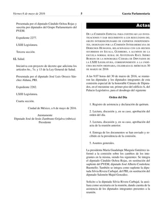 Presentada por el diputado Cándido Ochoa Rojas y
suscrita por diputados del Grupo Parlamentario del
PVEM.
Expediente 2277.
LXIII Legislatura.
Tercera sección.
12. Salud.
Iniciativa con proyecto de decreto que adiciona los
artículos 6o., 7o. y 13 de la Ley General de Salud.
Presentada por el diputado José Luis Orozco Sán-
chez Aldana, PRI.
Expediente 2282.
LXIII Legislatura.
Cuarta sección.
Ciudad de México, a 6 de mayo de 2016.
Atentamente
Diputado José de Jesús Zambrano Grijalva (rúbrica)
Presidente
Actas
DE LA COMISIÓN ESPECIAL PARA CONTINUAR LAS INVES-
TIGACIONES Y DAR SEGUIMIENTO A LOS RESULTADOS DEL
GRUPO INTERDISCIPLINARIO DE EXPERTOS INDEPENDIEN-
TES, DESIGNADO POR LA COMISIÓN INTERAMERICANA DE
DERECHOS HUMANOS, RELACIONADAS CON LOS HECHOS
OCURRIDOS EN IGUALA, GUERRERO, A ALUMNOS DE LA
ESCUELA NORMAL RURAL DE AYOTZINAPA RAÚL ISIDRO
BURGOS DE LA HONORABLE CÁMARA DE DIPUTADOS DE
LA LXIII LEGISLATURA, CORRESPONDIENTE A LA UNDÉ-
CIMA REUNIÓN ORDINARIA, CELEBRADA EL MIÉRCOLES 30
DE MARZO DE 2016
A las 9:07 horas del 30 de marzo de 2016, se reunie-
ron las diputadas y los diputados integrantes de esta
comisión especial de la honorable Cámara de Diputa-
dos, en el mezanine sur, primer piso del edificio A, del
Palacio Legislativo, para el desahogo del siguiente
Orden del Día
1. Registro de asistencia y declaración de quórum.
2. Lectura, discusión y, en su caso, aprobación del
orden del día.
3. Lectura, discusión y, en su caso, aprobación del
acta de la reunión anterior.
4. Entrega de los documentos se han enviado y re-
cibido en la presidencia de la comisión.
5. Asuntos generales.
La presidenta María Guadalupe Murguía Gutiérrez in-
formó a la comisión sobre los cambios de los inte-
grantes en la misma, siendo los siguientes: Se integra
el diputado Cándido Ochoa Rojas, en sustitución del
suplente del PVEM, diputado José Alberto Couttolenc
Buentello; También se integra como suplente la dipu-
tada Silvia Rivera Carbajal, del PRI, en sustitución del
diputado Salomón Majul González.
Solicito a la diputada Silvia Rivera Carbajal, la auxi-
liara como secretaria en la reunión, dando cuenta de la
asistencia de los diputados integrantes presentes a la
reunión.
Gaceta Parlamentaria5Viernes 6 de mayo de 2016
 