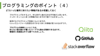 プログラミングのポイント（４）
どういった場所に知りたい情報があるか把握しておく
プログラミングをする上で、何も見ずに進めるのは不可能だと思います。
インターネット上に多くの情報がありますので調べておきましょう。
使用するプログラミング言語にもよりますが、
Pythonだとメジャーな言語なのでかなり多くの情報が見つかるはずです。
プログラムの素晴らしいところは、
知らない国の誰かが書いたコードでも読めば理解できる点です。
積極的に母国語以外でも調べてみましょう。
 