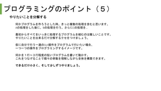 プログラミングのポイント（５）
やりたいことを分解する
何かプログラムを作ろうとした時、きっと複数の処理を含むと思います。
Aの処理をした後に、Bの処理を行う。さらにCの処理を…
最初からすべてをいっきに処理するプログラムを組むのは難しいことです。
やりたいことを出来るだけ分解するクセをつけましょう。
仮に自分で行う一連のGUI操作をプログラムで行いたい場合、
一つ一つの操作をプログラミングするイメージです。
何かを１行～３行程度の短いプログラムを書いて動かす。
これをつなげることで個々の挙動を理解しながら全体を構築できます。
できるだけ小さく、そして少しずつやりましょう。
 
