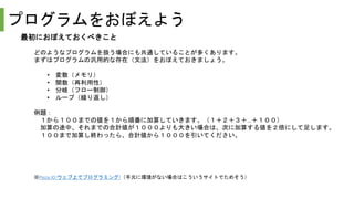 プログラムをおぼえよう
最初におぼえておくべきこと
どのようなプログラムを扱う場合にも共通していることが多くあります。
まずはプログラムの汎用的な存在（文法）をおぼえておきましょう。
• 変数（メモリ）
• 関数（再利用性）
• 分岐（フロー制御）
• ループ（繰り返し）
例題：
１から１００までの値を１から順番に加算していきます。（１＋２＋３＋…＋１００）
加算の途中、それまでの合計値が１０００よりも大きい場合は、次に加算する値を２倍にして足します。
１００まで加算し終わったら、合計値から１０００を引いてください。
※Paiza.IO:ウェブ上でプログラミング!（手元に環境がない場合はこういうサイトでためそう）
 