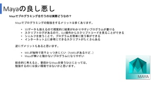 Mayaの良し悪し
Mayaでプログラミングを行うのは実際どうなの？
Mayaでプログラミングの勉強をするメリットは多くあります。
• 3Dデータも扱えるので視覚的に結果がわかりやすいプログラムが書ける
• スクリプトログがあるので、GUI操作からスクリプトコードを見ることができる
• シェルフを使うことで、プログラムを簡単に使う事ができる
• インターネット上に参考にできるスクリプトがたくさんある
逆にデメリットもあると思います。
• MELが独特で若干とっつきにくい（PyMELがあるけど…）
• Mayaが無いと動かないプログラムになりやすい
総合的に考えると、普段からMayaを使うひとにとっては、
勉強するのには良い環境ではないかと思います。
 