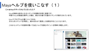 Mayaヘルプを使いこなす（１）
じゃぁMayaでやってみようとなったら？
Mayaの場合は命令となるコマンドの理解が非常に重要です。
手動でMayaの画面を操作した場合、実はその裏で大量のコマンドが実行されています。
Mayaでプログラムを書くというのは、
それらのコマンドを拝借し、組み合わせて意図した処理を作ることになります。
これからコマンドの説明が書いてあるヘルプを読むポイントを簡単に解説します。
 