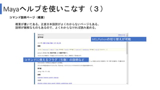Mayaヘルプを使いこなす（３）
コマンド説明ページ（概要）
概要が書いてある。正直日本語訳がよくわからないページもある。
説明が難解なものもあるので、よくわからなければ読み進める。
MEL/Pythonの切り替えが可能
コマンドに使えるフラグ（引数）の説明など
 