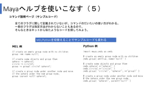 Mayaヘルプを使いこなす（５）
コマンド説明ページ（サンプルコード）
全てのフラグに関して記載されていないが、コマンドのだいたいの使い方がわかる。
一部のフラグは指定方法がわからないこともあるので、
そんなときはネットから似たようなコードを探してみよう。
MEL/Pythonを切替えることでサンプルコードも変わる
 