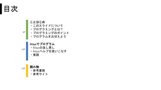 目次
ことはじめ
・このスライドについて
・プログラミングとは？
・プログラミングのポイント
・プログラムをおぼえよう
読み物
・参考書籍
・参考サイト
3P
21P
13P
Mayaでプログラム
・Mayaの良し悪し
・Mayaヘルプを使いこなす
・実践
 