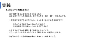 実践
あとはひたすら実践あるのみ！
自分で調べることができるようになったら、
あとは作りたいものを決めて、ひたすら考え・悩み・調べ・作るのみです。
一度自分でプログラムを作れたら、もっと良くしたいと思うはずです！
どのようなプログラムにすればいいのか？
どんな機能を作ればもっとよくなるだろうか？
たとえプログラムを実際に書く時間がとれなくても、
そういったことに頭をつかうことで「動かす力」が伸びていきます。
まずは小さなことから初めて徐々に大きくしていきましょう。
 