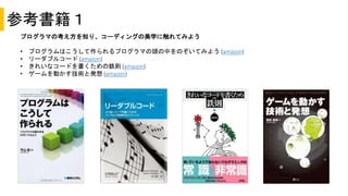 参考書籍１
プログラマの考え方を知り、コーディングの美学に触れてみよう
• プログラムはこうして作られるプログラマの頭の中をのぞいてみよう (amazon)
• リーダブルコード (amazon)
• きれいなコードを書くための鉄則 (amazon)
• ゲームを動かす技術と発想 (amazon)
 