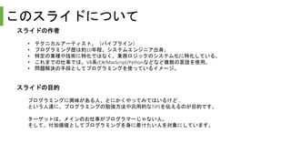 このスライドについて
スライドの作者
• テクニカルアーティスト。（パイプライン）
• プログラミング歴は約10年程。システムエンジニア出身。
• 特定の業種や技術に特化ではなく、業務ロジックのシステム化に特化している。
• これまでの仕事では、VB系/C#/MaxScript/Pythonなどなど複数の言語を使用。
• 問題解決の手段としてプログラミングを使っているイメージ。
スライドの目的
プログラミングに興味がある人、とにかくやってみてはいるけど…
という人達に、プログラミングの勉強方法や汎用的なTIPSを伝えるのが目的です。
ターゲットは、メインのお仕事がプログラマーじゃない人。
そして、付加価値としてプログラミングを身に着けたい人を対象にしています。
 