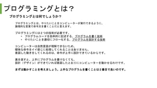 プログラミングとは？
プログラミングとは何でしょうか？
プログラミングとは、やりたいことをコンピューターが実行できるように、
論理的な言葉で命令文を書くことだと言えます。
プログラミングには２つの技術が必要です。
• プログラムコードを効率的に記述する、プログラムを書く技術
• やりたいことを適切にフロー化する、プログラムを設計する技術
コンピューターは自然言語が理解できないため、
曖昧な命令をイイ感じに処理してくれることはありません。
意図した動きをしてくれるのは、命令が上手に設計できているからです。
裏を返すと、上手にプログラムを書けなくても、
設計（デザイン）ができていれば意図したとおりにコンピューターを動かせるわけです。
まずは動かすことを考えましょう。上手なプログラムを書くことは２番目で良いのです。
 