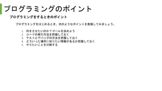 プログラミングのポイント
プログラミングをするときのポイント
プログラミングをはじめるとき、次のようなポイントを意識してみましょう。
1. 何をさせたいのか？ゴールを決めよう
2. コードの実行方法を把握しておく
3. テストとデバッグの方法を把握しておく
4. どういった場所に知りたい情報があるか把握しておく
5. やりたいことを分解する
 