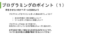 プログラミングのポイント（１）
何をさせたいのか？ゴールを決めよう
プログラミングをやりたいと思った理由は何でしょうか？
• 自分の作業の一部を自動化したい？
• ツールを作って他の人に貢献したい？
プログラミングはあくまで手段です。
目的がはっきりしている方が物事はスムーズに進みます。
まずは自分で使って試せるものを作るのがオススメです。
ついでに自分の抱える課題が解決できるといいですね！
 