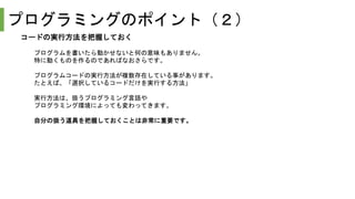 プログラミングのポイント（２）
コードの実行方法を把握しておく
プログラムを書いたら動かせないと何の意味もありません。
特に動くものを作るのであればなおさらです。
プログラムコードの実行方法が複数存在している事があります。
たとえば、「選択しているコードだけを実行する方法」
実行方法は、扱うプログラミング言語や
プログラミング環境によっても変わってきます。
自分の扱う道具を把握しておくことは非常に重要です。
 