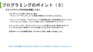 プログラミングのポイント（３）
テストとデバッグの方法を把握しておく
プログラミングに触れて間もない場合、
「テスト」や「デバッグ」という言葉が耳慣れないものかもしれません。
「テスト」というのは、プログラムコードが意図通り動くか動作確認をすることです。
「デバッグ」というのは、テストに合格しなかった理由を調べることです。
テストとデバッグは、それだけでカンファレンスが開かれるほど重要なものです。
シンプルなものから専用のシステムを必要とするものまで手法も様々です。
まずはベーシックな手段である「Printデバッグ※」を使ってみましょう。
※Pythonで学ぶ 基礎からのプログラミング入門 (35) デバッグの手法について知ろう | マイナビニュース
 