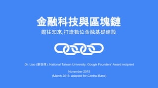 金融科技與區塊鏈
鑑往知來 打造數位金融基礎建設
Dr. Liao (廖世偉), National Taiwan University, Google Founders’ Award recipient
November 2015
(March 2016: adapted for Central Bank)
 