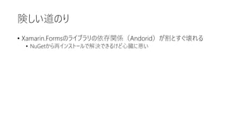 険しい道のり
• Xamarin.Formsのライブラリの依存関係（Andorid）が割とすぐ壊れる
• NuGetから再インストールで解決できるけど心臓に悪い
 