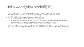 Hello world(ViewModel追加)
• ViewModels名前空間にMainPageViewModelを追加
• 以下の記述をMainPage.xamlに追加
• xmlns:Prism=“clr-namespace:Prism.Mvvm;assembly=Prism.Forms”
Prism:ViewModelLocator.AutowireViewModel=“True”
• 適当にMainPageViewModelのプロパティを作ってViewとBinding
 