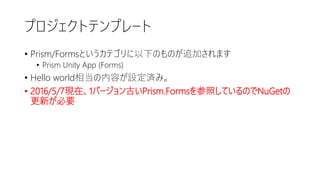 プロジェクトテンプレート
• Prism/Formsというカテゴリに以下のものが追加されます
• Prism Unity App (Forms)
• Hello world相当の内容が設定済み。
• 2016/5/7現在、1バージョン古いPrism.Formsを参照しているのでNuGetの
更新が必要
 