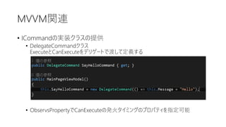 MVVM関連
• ICommandの実装クラスの提供
• DelegateCommandクラス
ExecuteとCanExecuteをデリゲートで渡して定義する
• ObservsPropertyでCanExecuteの発火タイミングのプロパティを指定可能
 