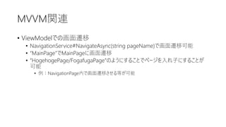 MVVM関連
• ViewModelでの画面遷移
• NavigationService#NavigateAsync(string pageName)で画面遷移可能
• “MainPage”でMainPageに画面遷移
• “HogehogePage/FogafugaPage”のようにすることでページを入れ子にすることが
可能
• 例：NavigationPage内で画面遷移させる等が可能
 
