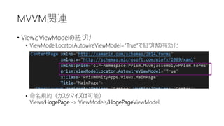 MVVM関連
• ViewとViewModelの紐づけ
• ViewModelLocator.AutowireViewModel=“True”で紐づけの有効化
• 命名規約（カスタマイズは可能）
Views/HogePage -> ViewModels/HogePageViewModel
 
