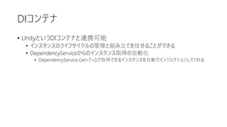 DIコンテナ
• UnityというDIコンテナと連携可能
• インスタンスのライフサイクルの管理と組み立てを任せることができる
• DependencyServiceからのインスタンス取得の自動化
• DependencyService.Get<T>()で取得できるインスタンスを自動でインジェクションしてくれる
 